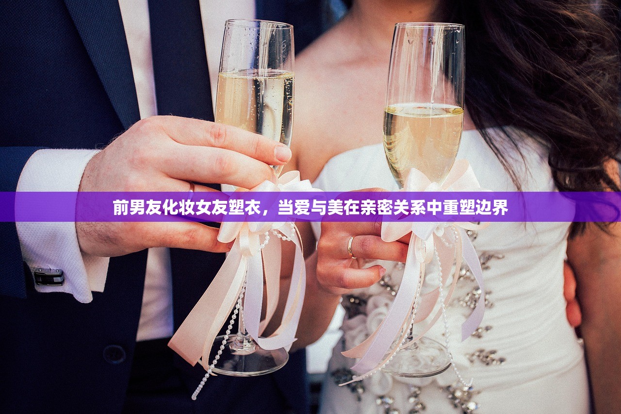 前男友化妆女友塑衣,当爱与美在亲密关系中重塑边界 前男友化妆女友塑衣,当爱与美在亲密关系中重塑边界
