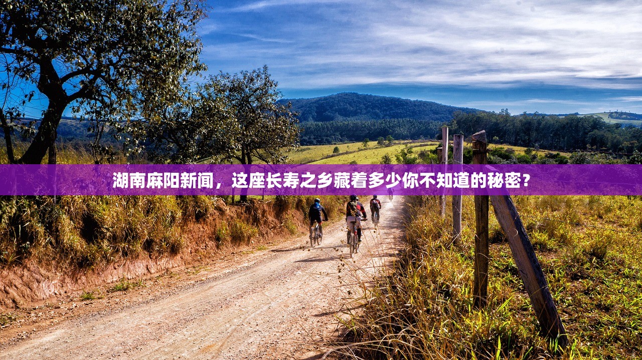 湖南麻阳新闻,这座长寿之乡藏着多少你不知道的秘密? 湖南麻阳新闻,这座长寿之乡藏着多少你不知道的秘密?