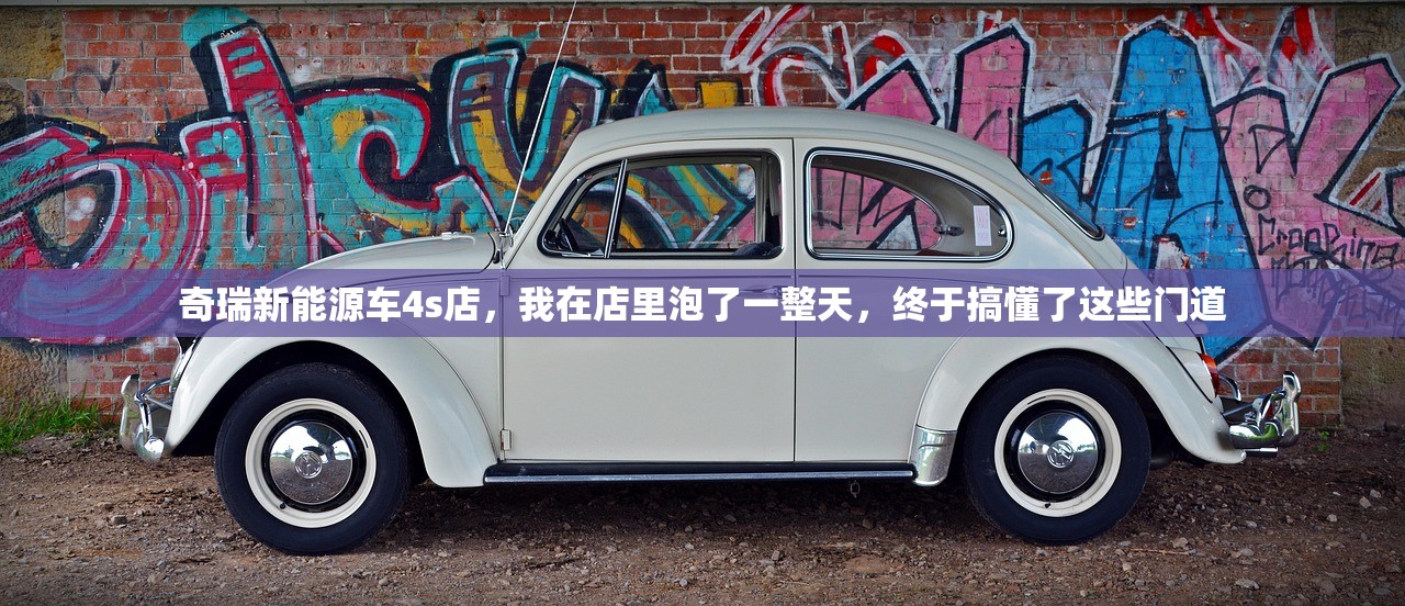 奇瑞新能源车4s店,我在店里泡了一整天,终于搞懂了这些门道 奇瑞新能源车4s店,我在店里泡了一整天,终于搞懂了这些门道